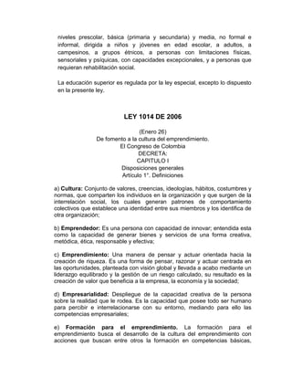 niveles prescolar, básica (primaria y secundaria) y media, no formal e
 informal, dirigida a niños y jóvenes en edad escolar, a adultos, a
 campesinos, a grupos étnicos, a personas con limitaciones físicas,
 sensoriales y psíquicas, con capacidades excepcionales, y a personas que
 requieran rehabilitación social.

 La educación superior es regulada por la ley especial, excepto lo dispuesto
 en la presente ley.



                           LEY 1014 DE 2006

                                (Enero 26)
                De fomento a la cultura del emprendimiento.
                        El Congreso de Colombia
                                DECRETA:
                               CAPITULO I
                        Disposiciones generales
                         Artículo 1°. Definiciones

a) Cultura: Conjunto de valores, creencias, ideologías, hábitos, costumbres y
normas, que comparten los individuos en la organización y que surgen de la
interrelación social, los cuales generan patrones de comportamiento
colectivos que establece una identidad entre sus miembros y los identifica de
otra organización;

b) Emprendedor: Es una persona con capacidad de innovar; entendida esta
como la capacidad de generar bienes y servicios de una forma creativa,
metódica, ética, responsable y efectiva;

c) Emprendimiento: Una manera de pensar y actuar orientada hacia la
creación de riqueza. Es una forma de pensar, razonar y actuar centrada en
las oportunidades, planteada con visión global y llevada a acabo mediante un
liderazgo equilibrado y la gestión de un riesgo calculado, su resultado es la
creación de valor que beneficia a la empresa, la economía y la sociedad;

d) Empresarialidad: Despliegue de la capacidad creativa de la persona
sobre la realidad que le rodea. Es la capacidad que posee todo ser humano
para percibir e interrelacionarse con su entorno, mediando para ello las
competencias empresariales;

e) Formación para el emprendimiento. La formación para el
emprendimiento busca el desarrollo de la cultura del emprendimiento con
acciones que buscan entre otros la formación en competencias básicas,
 