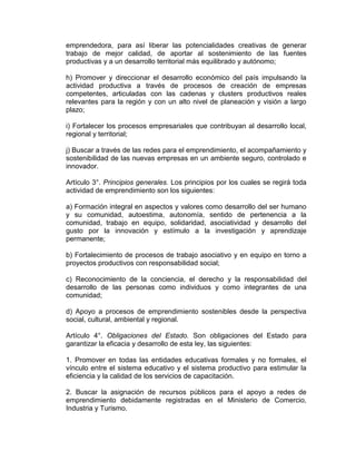 emprendedora, para así liberar las potencialidades creativas de generar
trabajo de mejor calidad, de aportar al sostenimiento de las fuentes
productivas y a un desarrollo territorial más equilibrado y autónomo;

h) Promover y direccionar el desarrollo económico del país impulsando la
actividad productiva a través de procesos de creación de empresas
competentes, articuladas con las cadenas y clusters productivos reales
relevantes para la región y con un alto nivel de planeación y visión a largo
plazo;

i) Fortalecer los procesos empresariales que contribuyan al desarrollo local,
regional y territorial;

j) Buscar a través de las redes para el emprendimiento, el acompañamiento y
sostenibilidad de las nuevas empresas en un ambiente seguro, controlado e
innovador.

Artículo 3°. Principios generales. Los principios por los cuales se regirá toda
actividad de emprendimiento son los siguientes:

a) Formación integral en aspectos y valores como desarrollo del ser humano
y su comunidad, autoestima, autonomía, sentido de pertenencia a la
comunidad, trabajo en equipo, solidaridad, asociatividad y desarrollo del
gusto por la innovación y estímulo a la investigación y aprendizaje
permanente;

b) Fortalecimiento de procesos de trabajo asociativo y en equipo en torno a
proyectos productivos con responsabilidad social;

c) Reconocimiento de la conciencia, el derecho y la responsabilidad del
desarrollo de las personas como individuos y como integrantes de una
comunidad;

d) Apoyo a procesos de emprendimiento sostenibles desde la perspectiva
social, cultural, ambiental y regional.

Artículo 4°. Obligaciones del Estado. Son obligaciones del Estado para
garantizar la eficacia y desarrollo de esta ley, las siguientes:

1. Promover en todas las entidades educativas formales y no formales, el
vínculo entre el sistema educativo y el sistema productivo para estimular la
eficiencia y la calidad de los servicios de capacitación.

2. Buscar la asignación de recursos públicos para el apoyo a redes de
emprendimiento debidamente registradas en el Ministerio de Comercio,
Industria y Turismo.
 