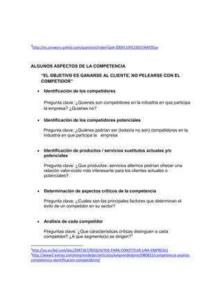 3
    http://es.answers.yahoo.com/question/index?qid=20091109113017AAPZEya



ALGUNOS ASPECTOS DE LA COMPETENCIA

        “EL OBJETIVO ES GANARSE AL CLIENTE, NO PELEARSE CON EL
        COMPETIDOR”

          Identificación de los competidores

          Pregunta clave: ¿Quienes son competidores en la industria en que participa
          la empresa? ¿Quienes no?

          Identificación de los competidores potenciales

          Pregunta clave: ¿Quiénes podrían ser (todavía no son) competidores en la
          industria en que participa la empresa


          Identificación de productos / servicios sustitutos actuales y/o
          potenciales

          Pregunta clave: ¿Que productos- servicios alternos podrían ofrecer una
          relación valor-costo más interesante para los clientes actuales o
          potenciales?


          Determinación de aspectos críticos de la competencia

          Pregunta clave: ¿Cuales son los principales factores que determinan el
          éxito de un competidor en su sector?


          Análisis de cada competidor

          Preguntas clave: ¿Que características críticas distinguen a cada
          competidor? ¿A que segmento(s) se dirigen?4

3
 http://es.scribd.com/doc/2987367/REQUISITOS-PARA-CONSTITUIR-UNA-EMPRESA1
4
 http://www2.esmas.com/emprendedor/articulos/emprendedores/080815/competencia-analisis-
competencia-identificacion-competidores/
 