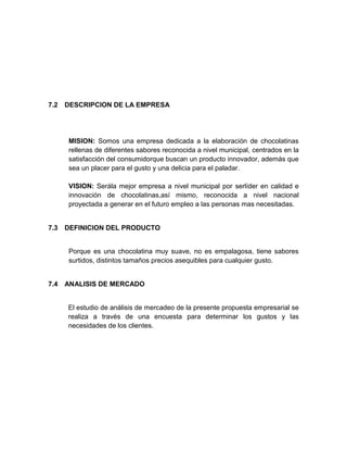 7.2   DESCRIPCION DE LA EMPRESA




      MISION: Somos una empresa dedicada a la elaboración de chocolatinas
      rellenas de diferentes sabores reconocida a nivel municipal, centrados en la
      satisfacción del consumidorque buscan un producto innovador, además que
      sea un placer para el gusto y una delicia para el paladar.

      VISION: Serála mejor empresa a nivel municipal por serlíder en calidad e
      innovación de chocolatinas,así mismo, reconocida a nivel nacional
      proyectada a generar en el futuro empleo a las personas mas necesitadas.


7.3   DEFINICION DEL PRODUCTO


      Porque es una chocolatina muy suave, no es empalagosa, tiene sabores
      surtidos, distintos tamaños precios asequibles para cualquier gusto.


7.4   ANALISIS DE MERCADO


      El estudio de análisis de mercadeo de la presente propuesta empresarial se
      realiza a través de una encuesta para determinar los gustos y las
      necesidades de los clientes.
 