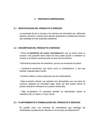 2   PROPUESTA EMPRESARIAL



2.1   IDENTIFICACION DEL PRODUCTO O SERVICIO

       La necesidad de dar a conocer a los clientes una chocolatina de diferentes
       sabores, tamaños y colores pero siempre guardando la calidad del producto
       que satisfaga los mas exquisitos paladares.



2.2   DESCRIPCION DEL PRODUCTO O SERVICIO

       • Entre los beneficios de comer chocolateestán que es bueno para su
       corazón: Una pequeño barra todos los días puede ayudar a mantener su
       corazón y el sistema cardiovascular en buen funcionamiento.

       • Estimula la producción de endorfinas, que da una sensación de placer

       • Contiene la serotonina, que actúa como un antidepresivo, o sea que
       también mejorala salud mental

       • Contiene cafeína y otras sustancias que son estimulantes.

       • Baja la presión arterial: Los estudios han demostrado que una barra de
       consumo pequeña de chocolate negro todos los días puede reducir la
       presión arterial en individuos con presión arterial alta.

       • Baja el colesterol: El chocolate también ha demostrado reducir el
       colesterol LDL en hasta un 10 por ciento.



2.3   PLANTEAMIENTO O FORMULACION DEL PRODUCTO O SERVICIO

       Es posible crear una empresa de chocolatinas que satisfaga las
       necesidades actuales de los clientes en el municipio de Villavicencio?
 