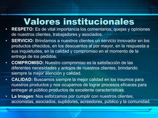 Valores institucionales
• RESPETO: Es de vital importancia los comentarios, quejas y opiniones
de nuestros clientes, trabajadores y asociados.
• SERVICIO: Brindamos a nuestros clientes un servicio innovador en los
productos ofrecidos, en los descuentos al por mayor, en la respuesta a
sus inquietudes, en la calidad y compromiso en el momento de la
entrega de los pedidos.
• COMPROMISO: Nuestro compromiso es la satisfacción de las
diferentes necesidades y antojos de nuestros clientes, brindando
siempre la mejor atención y calidad.
• CALIDAD: Buscamos siempre la mejor calidad en los insumos para
nuestros productos y nos ocupamos de lograr procesos eficaces para
entregar al público productos de excelente características.
• La Imagen: Nos esforzamos por cumplir con nuestros clientes,
accionistas, asociados, suplidores, acreedores, público y la comunidad.
 