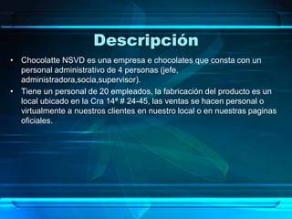 Descripción
• Chocolatte NSVD es una empresa e chocolates que consta con un
personal administrativo de 4 personas (jefe,
administradora,socia,supervisor).
• Tiene un personal de 20 empleados, la fabricación del producto es un
local ubicado en la Cra 14ª # 24-45, las ventas se hacen personal o
virtualmente a nuestros clientes en nuestro local o en nuestras paginas
oficiales.
 
