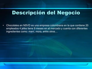 Descripción del Negocio
• Chocolates en NSVD es una empresa colombiana en la que contiene 20
empleados 4 jefes tiene 9 meses en el mercado y cuenta con diferentes
ingredientes como: maní, mora, entre otros…
 