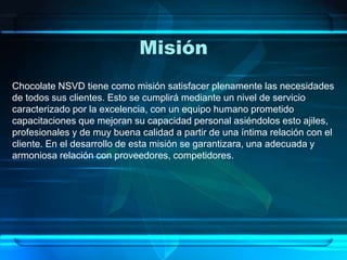 Misión
Chocolate NSVD tiene como misión satisfacer plenamente las necesidades
de todos sus clientes. Esto se cumplirá mediante un nivel de servicio
caracterizado por la excelencia, con un equipo humano prometido
capacitaciones que mejoran su capacidad personal asiéndolos esto ajiles,
profesionales y de muy buena calidad a partir de una íntima relación con el
cliente. En el desarrollo de esta misión se garantizara, una adecuada y
armoniosa relación con proveedores, competidores.
 