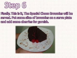 Step 6
Finally. This is it, The Special Choco Brownies will be
served. Put some slice of brownies on a serve plate
and add some cherries for garnish.
 