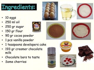 • 10 eggs
• 250 ml oil
• 250 gr sugar
• 150 gr flour
• 90 gr cocoa powder
• 1 pcs vanilla powder
• 1 teaspoons developers cake
• 193 gr creamer chocolate
milk
• Chocolate bars to taste
• Some cherries
 