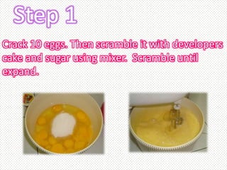 Step 1
Crack 10 eggs. Then scramble it with developers
cake and sugar using mixer. Scramble until
expand.
 