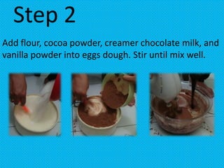 Step 2
Add flour, cocoa powder, creamer chocolate milk, and
vanilla powder into eggs dough. Stir until mix well.
 