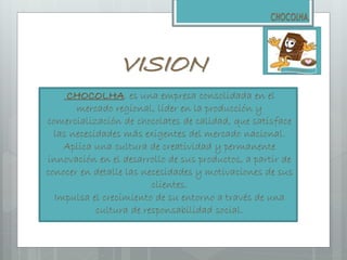 VISION
CHOCOLHA. es una empresa consolidada en el
mercado regional, líder en la producción y
comercialización de chocolates de calidad, que satisface
las necesidades más exigentes del mercado nacional.
Aplica una cultura de creatividad y permanente
innovación en el desarrollo de sus productos, a partir de
conocer en detalle las necesidades y motivaciones de sus
clientes.
Impulsa el crecimiento de su entorno a través de una
cultura de responsabilidad social.
 