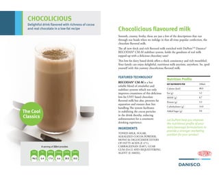 FEATURED TECHNOLOGY
RECODAN® CM-M is a hot
soluble blend of emulsifier and
stabilizer systems which not only
improves creaminess of this delicious
low-fat UHT based chocolate
flavored milk but also, prevents fat
separation and ensures dust free
handling.The system facilitates
in stabilizing the cocoa particles
in the drink thereby, reducing
sedimentation for a consistent
drinking experience.
INGREDIENTS
TONED MILK, SUGAR,
ALKALIZED COCOA POWDER,
MONO & DIGLYCERIDE ESTERS
OF FATTY ACIDS (E 471),
CARRAGEENAN (E407), GUAR
GUM (E412) AND SEQUESTERING
AGENT {E 340(II)}.
KEY NUTRIENTS PER 100ml
Calories (kcal) 98.0
Fat (g) 3.2
MSNF (g) 8.7
Protein (g) 3.3
Carbohydrates (g) 14.0
Added Sugar (g) 9.0
Nutrition Profile
Chocolicious flavoured milk
The Cool
Classics
CHOCOLICIOUS
Let DuPont help you improve
the nutritional profile of your
dairy beverage formulations to
provide a stronger marketing
position for your product
Smooth, creamy, frothy, these are just a few of the descriptions that run
through our heads when we indulge in that all-time popular confection, the
chocolate flavored milk.
The all new thick and rich flavored milk enriched with DuPontTM
Dansico®
RECODAN® CM-M stabilizer system, holds the goodness of real milk
topped-up with a delicious chocolaty taste!
This low-fat dairy based drink offers a thick consistency and rich mouthfeel.
Your family can enjoy delightful, nutritious milk anytime, anywhere. So, spoil
yourself with this yummy chocolicious flavored milk.
Delightful drink flavored with richness of cocoa
and real chocolate in a low-fat recipe
A serving of 200ml provides
196.0 6.4 17.4 28.06.6
MSNF Carbs
18.0
 