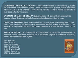 CARBOXIMETILCELULOSA SÓDICA: La carboximetilcelulosa es muy soluble, y puede ser fermentada en el intestino grueso. Altas concentraciones pueden causar problemas intestinales, tales como hinchazón, estreñimiento y diarrea. También reduce ligeramente el nivel de colesterol en la sangre.EXTRACTO DE MALTA DE CEBADA: Bajo en grasas. Alto contenido en carbohidratos.La parte soluble del cereal malteado (normalmente cebada) se extrae y hierve.FUMARATO FERROSO:Es un polvo inodoro, con un color entre rojizo-anaranjado y rojizo-café. Puede contener terrones suaves que pueden producir rayas amarillas cuando se macera. Es preparado mezclando soluciones calientes de sulfato ferroso y fumarato de sodio.SABOR ARTIFICIAL: Los Saborizantes son preparados de sustancias que contienen los principios sápido-aromáticos, extraídos de la naturaleza (vegetal) o sustancias artificiales, de uso permitido en términos legales.64% de hierro136% de calcio96.8% de vitamina A140% de vitamina D110% de Vitamina b1138$ de vitamina b2125% de vitamina b3