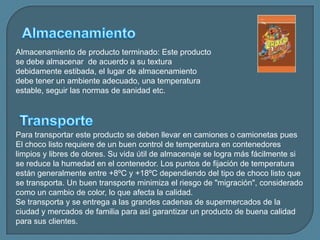 AlmacenamientoAlmacenamiento de producto terminado: Este producto se debe almacenar  de acuerdo a su textura debidamente estibada, el lugar de almacenamiento debe tener un ambiente adecuado, una temperatura estable, seguir las normas de sanidad etc.TransportePara transportar este producto se deben llevar en camiones o camionetas pues El choco listo requiere de un buen control de temperatura en contenedores limpios y libres de olores. Su vida útil de almacenaje se logra más fácilmente si se reduce la humedad en el contenedor. Los puntos de fijación de temperatura están generalmente entre +8ºC y +18ºC dependiendo del tipo de choco listo que se transporta. Un buen transporte minimiza el riesgo de "migración", considerado como un cambio de color, lo que afecta la calidad.Se transporta y se entrega a las grandes cadenas de supermercados de la ciudad y mercados de familia para así garantizar un producto de buena calidad para sus clientes.
