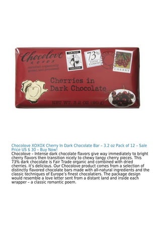 Chocolove XOXOX Cherry In Dark Chocolate Bar – 3.2 oz Pack of 12 – Sale
Price US $ 30 – Buy Now!
Chocolove – Intense dark chocolate ﬂavors give way immediately to bright
cherry ﬂavors then transition nicely to chewy tangy cherry pieces. This
73% dark chocolate is Fair Trade organic and combined with dried
cherries. it’s delicious. Our Chocolove product comes from a selection of
distinctly ﬂavored chocolate bars made with all-natural ingredients and the
classic techniques of Europe’s ﬁnest chocolatiers. The package design
would resemble a love letter sent from a distant land and inside each
wrapper – a classic romantic poem.
 