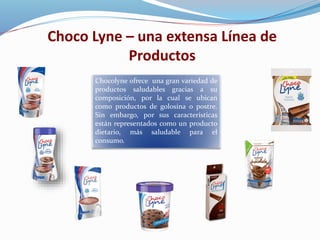 Choco Lyne – una extensa Línea de
Productos
Chocolyne ofrece una gran variedad de
productos saludables gracias a su
composición, por la cual se ubican
como productos de golosina o postre.
Sin embargo, por sus características
están representados como un producto
dietario, más saludable para el
consumo.
 