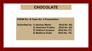 PGDM Div- B Team No. 4 Presentation
Submitted by -1) Akshay Mehta (Roll No. 80)
2) Vaishnavi Prabhu (Roll No. 92)
3) Vaibhavi Avasare (Roll No. 57)
4) Madhura Dutta (Roll No. 70)
CHOCOLATE
 