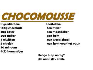 CHOCOMOUSSE
Ingrediënten:
100g chocolade
30g boter
20g suiker
4 eiwitten
2 eigelen
50 ml room
4(5) kommetjes

toestellen:
een mixer
een maatbeker
een kom
een weegschaal
een kom voor het vuur
Heb je hulp nodig?
Bel naar SOS Emile

 