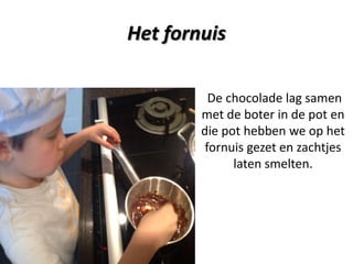 Het fornuis
De chocolade lag samen
met de boter in de pot en
die pot hebben we op het
fornuis gezet en zachtjes
laten smelten.

 