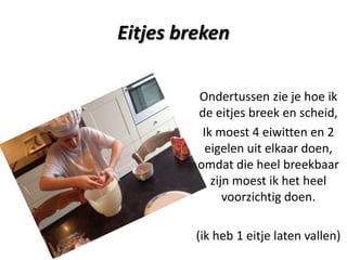 Eitjes breken
Ondertussen zie je hoe ik
de eitjes breek en scheid,
Ik moest 4 eiwitten en 2
eigelen uit elkaar doen,
omdat die heel breekbaar
zijn moest ik het heel
voorzichtig doen.
(ik heb 1 eitje laten vallen)

 