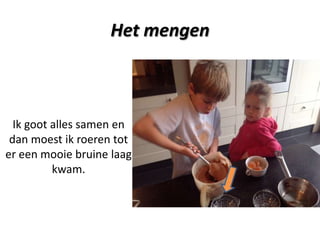 Het mengen

Ik goot alles samen en
dan moest ik roeren tot
er een mooie bruine laag
kwam.

 