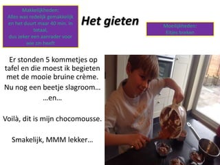 Makkelijkheden:
Alles was redelijk gemakkelijk
en het duurt maar 40 min. In
totaal,
dus zeker een aanrader voor
wie zin heeft

Het gieten

Er stonden 5 kommetjes op
tafel en die moest ik begieten
met de mooie bruine crème.
Nu nog een beetje slagroom…
…en…
Voilà, dit is mijn chocomousse.
Smakelijk, MMM lekker…

Moeilijkheden:
Eitjes breken

 