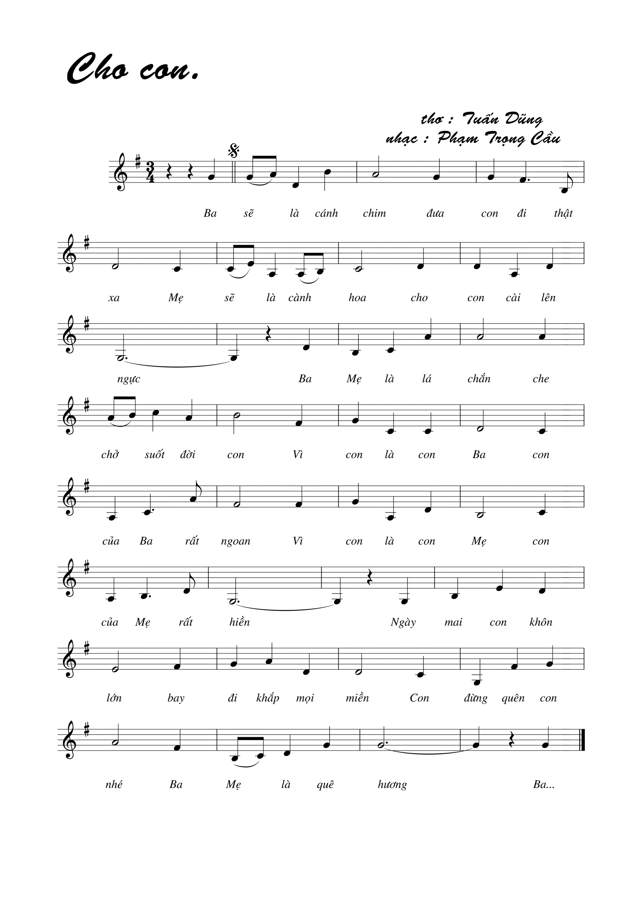 =======================&
# 34
Cho con.
Œ Œ ˆ««««
Ba
%
«««««
««««
ˆ
seõ
ˆ ˆ««««
laø
œ»»»»
caùnh
˙««««
chim ñöa
thô : Tuaán Duõng
nhaïc : Phaïm Troïng Caàu
ˆ««««
ˆ««««
con
ˆ««««
.
ñi thaät
ˆ_««««
jllll ll ll ll
=========================&
#
˙««««
xa Meï
ˆ_««««
ˆ_«««««
««««
seõ
ˆ ˆ__«««««
laø caønh
ˆ__«««««
««««
ˆ_ ˙_««««
hoa cho
ˆ««««
ˆ««««
con
ˆ__«««««
caøi
ˆ««««
leân
ll ll ll ll
=========================&
#
˙__«««««
.
ngöïc
ˆ__««««« Œ
ˆ««««
Ba
ˆ_««««
Meï
ˆ_««««
laø
ˆ««««
laù
˙««««
chaén che
ˆ««««
ll ll ll ll
=========================&
#
«««««
««««
ˆ
chôû
ˆ œ»»»»
suoát
ˆ««««
ñôøi
˙»»»»
con Vì
ˆ«««« ˆ««««
con
ˆ_««««
laø
ˆ_««««
con
˙««««
Ba con
ˆ_««««ll ll ll ll
=========================&
#
ˆ__«««««
cuûa
ˆ_««««.
Ba raát
ˆ««««
j ˙««««
ngoan Vì
ˆ«««« ˆ««««
con
ˆ__«««««
laø
ˆ««««
con
˙_««««
Meï con
ˆ_««««ll ll ll ll
=========================&
#
ˆ__«««««
cuûa
ˆ_««««
.
Meï raát
ˆ««««
j
˙__«««««
.
hieàn
ˆ__««««« Œ
ˆ__«««««
Ngaøy
ˆ_««««
mai
ˆ««««
con
ˆ««««
khoân
ll ll ll ll
=========================&
#
˙««««
lôùn bay
ˆ«««« ˆ««««
ñi
ˆ««««
khaép
ˆ««««
moïi
˙««««
mieàn Con
ˆ_««««
ˆ__«««««
ñöøng
ˆ««««
queân
ˆ««««
con
ll ll ll ll
=========================&
#
˙««««
nheù Ba
ˆ««««
«««««
««««
ˆ_
Meï
ˆ_ ˆ««««
laø
ˆ««««
queâ
˙««««.
höông
ˆ«««« Œ ˆ««««
Ba...
ll ll ll ””