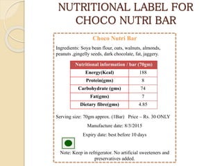 NUTRITIONAL LABEL FOR
CHOCO NUTRI BAR
Choco Nutri Bar
Ingredients: Soya bean flour, oats, walnuts, almonds,
peanuts ,gingelly seeds, dark chocolate, fat, jaggery.
Serving size: 70gm approx. (1Bar) Price – Rs. 30 ONLY
Manufacture date: 8/3/2015
Expiry date: best before 10 days
Note: Keep in refrigerator. No artificial sweeteners and
preservatives added.
Nutritional information / bar (70gm)
Energy(Kcal) 188
Protein(gms) 8
Carbohydrate (gms) 74
Fat(gms) 7
Dietary fibre(gms) 4.85
 