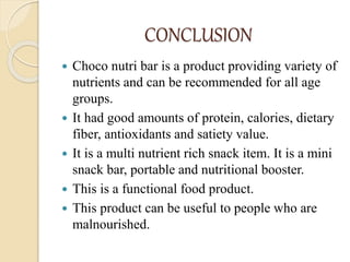 CONCLUSION
 Choco nutri bar is a product providing variety of
nutrients and can be recommended for all age
groups.
 It had good amounts of protein, calories, dietary
fiber, antioxidants and satiety value.
 It is a multi nutrient rich snack item. It is a mini
snack bar, portable and nutritional booster.
 This is a functional food product.
 This product can be useful to people who are
malnourished.
 