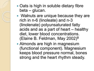  Oats is high in soluble dietary fibre
beta – glucan.
 Walnuts are unique because they are
rich in n-6 (linoleate) and n-3
(linolenate) polyunsaturated fatty
acids and as a part of heart – healthy
diet, lower blood concentrations.
(Elaine B. Feldman, May 2002)5
 Almonds are high in magnesium
(functional component). Magnesium
keeps blood pressure normal, bones
strong and the heart rhythm steady.
 