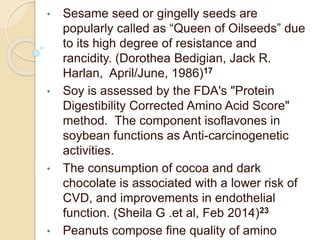 • Sesame seed or gingelly seeds are
popularly called as “Queen of Oilseeds” due
to its high degree of resistance and
rancidity. (Dorothea Bedigian, Jack R.
Harlan, April/June, 1986)17
• Soy is assessed by the FDA's "Protein
Digestibility Corrected Amino Acid Score"
method. The component isoflavones in
soybean functions as Anti-carcinogenetic
activities.
• The consumption of cocoa and dark
chocolate is associated with a lower risk of
CVD, and improvements in endothelial
function. (Sheila G .et al, Feb 2014)23
• Peanuts compose fine quality of amino
 