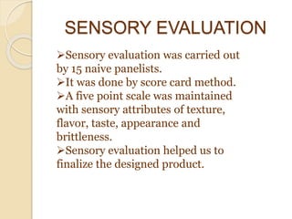 SENSORY EVALUATION
Sensory evaluation was carried out
by 15 naive panelists.
It was done by score card method.
A five point scale was maintained
with sensory attributes of texture,
flavor, taste, appearance and
brittleness.
Sensory evaluation helped us to
finalize the designed product.
 