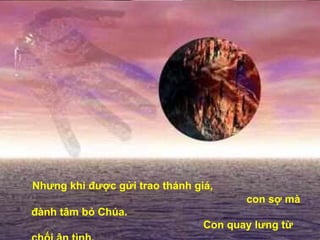 Nhưng khi được gửi trao thánh giá,  con sợ mà đành tâm bỏ Chúa.  Con quay lưng từ chối ân tình,  con mới biết niềm tin con bấp bênh.   