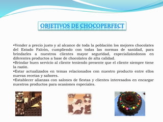 •Vender a precio justo y al alcance de toda la población los mejores chocolates 
del Estado Falcón, cumpliendo con todas las normas de sanidad, para 
brindarles a nuestros clientes mayor seguridad, especializándonos en 
diferentes productos a base de chocolates de alta calidad. 
•Brindar buen servicio al cliente teniendo presente que el cliente siempre tiene 
la razón. 
•Estar actualizados en temas relacionados con nuestro producto entre ellos 
nuevas recetas y sabores. 
•Establecer alianzas con salones de fiestas y clientes interesados en encargar 
nuestros productos para ocasiones especiales. 
 