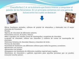 •Ricos bombones pintados, rellenos de praliné de almendras y elaborado con el mejor 
chocolate de Venezuela. 
•Trufas 
•Barras de chocolate de diferentes sabores. 
•Chocolates oscuro, de leche y blanco. 
•Mini cupcakes con vainilla crema de mantequilla y suspiritos de chocolate. 
•cupcake de chocolate, relleno con chocolate y cubierto de crema de mantequilla de 
chocolate. 
•Deliciosa Gelatina de chocolate blanco y chocolate de leche. 
•Tortas de chocolate. 
•Variedad de bombones con diferentes rellenos para todos los gustos y ocasiones. 
•Brownnies con nueces. 
•Brownnies con helado. 
•Empaques con bombones de diferentes modelos especial para regalos. 
•Bombones de chocolates y galletas especiales para aquellas personas que no pueden 
consumir mucha azúcar. 
 
