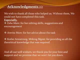 Acknowledgments >>
We wish to thank all those who helped us. Without them, We
could not have completed this task.
Especially,
? Esha Mam: for her editing skills, suggestions and
encouragement

? Amrita Mam: for her advice about the task

? Kotler Armstrong, Mrktng Mgmt: for providing us all the
theoritical knowledge that was required


And all our well wishers, we thank you for your love and
support and we promise that we won't let you down.
 