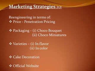 Marketing Strategies >>

Reengineering in terms of:
? Price - Penetration Pricing

? Packaging - (i) Choco Bouquet
              (ii) Choco Miniatures

? Varieties C (i) In flavor
             (ii) In color

? Cake Decoration

? Official Website
 