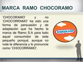 MARCA RAMO CHOCORAMO
‘CHOCORAMO’ y no
‘CHOCORRAMO’ ha sido una
forma de persuasión y de
adaptación que ha hecho la
marca de Ramo S.A para todo
aquel consumidor de este
pequeño ponqué, aunque no
note la diferencia y lo pronuncie
como ‘CHOCORRAMO’.
 
