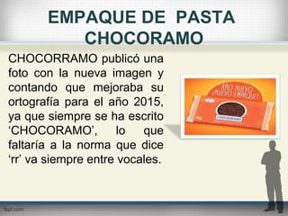 EMPAQUE DE PASTA
CHOCORAMO
CHOCORRAMO publicó una
foto con la nueva imagen y
contando que mejoraba su
ortografía para el año 2015,
ya que siempre se ha escrito
‘CHOCORAMO’, lo que
faltaría a la norma que dice
‘rr’ va siempre entre vocales.
 