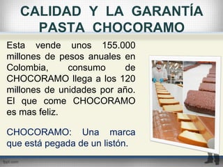 CALIDAD Y LA GARANTÍA
PASTA CHOCORAMO
Esta vende unos 155.000
millones de pesos anuales en
Colombia, consumo de
CHOCORAMO llega a los 120
millones de unidades por año.
El que come CHOCORAMO
es mas feliz.
CHOCORAMO: Una marca
que está pegada de un listón.
 