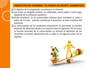 PRODUCTOS DE CONSERVA Y EL GRADO DE APORTE ALIMENTICIO
 El objetivo de la congelación es preservar el alimento
 Las frutas se congelan enteras, en rebanadas, como pulpa o como jugo,
depende de la utilización posterior.
 Ácido Ascórbico: Es un preservativo efectivo para mantener el color y
sabor de la fruta, además contribuye a aumentar el valor nutritivo del
producto.
 La conservación de los productos alimenticios ha permitido al hombre
disponer de alimentos desde una cosecha hasta la siguiente. Por lo tanto,
la función principal de la conservación es retrasar el deterioro de los
alimentos y prevenir alteraciones de su sabor o, en algunos casos, de su
aspecto.
 