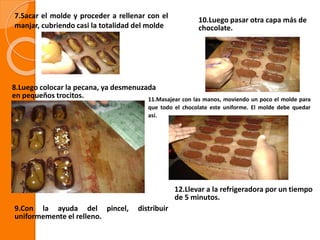 7.Sacar el molde y proceder a rellenar con el
manjar, cubriendo casi la totalidad del molde
8.Luego colocar la pecana, ya desmenuzada
en pequeños trocitos.
9.Con la ayuda del pincel, distribuir
uniformemente el relleno.
10.Luego pasar otra capa más de
chocolate.
11.Masajear con las manos, moviendo un poco el molde para
que todo el chocolate este uniforme. El molde debe quedar
así.
12.Llevar a la refrigeradora por un tiempo
de 5 minutos.
 