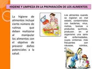 HIGIENE Y LIMPIEZA EN LA PREPARACIÓN DE LOS ALIMENTOS
La higiene de
alimentos incluye
cierto número de
rutinas que
deben realizarse
al manipular
los alimentos con
el objetivo de
prevenir daños
potenciales a la
salud.
Los alimentos cuando
se ingieren en mal
estado, contaminados
con bacterias, virus,
mohos, toxinas o
productos químicos,
producen en el
organismo una serie
de enfermedades,
cuyos síntomas más
frecuentes son
náuseas, vómitos,
diarreas y dolores
abdominales.
 