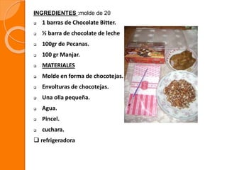  1 barras de Chocolate Bitter.
 ½ barra de chocolate de leche
 100gr de Pecanas.
 100 gr Manjar.
 MATERIALES
 Molde en forma de chocotejas.
 Envolturas de chocotejas.
 Una olla pequeña.
 Agua.
 Pincel.
 cuchara.
 refrigeradora
INGREDIENTES :molde de 20
 