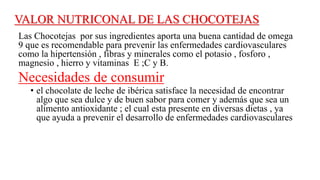 VALOR NUTRICONAL DE LAS CHOCOTEJAS
Las Chocotejas por sus ingredientes aporta una buena cantidad de omega
9 que es recomendable para prevenir las enfermedades cardiovasculares
como la hipertensión , fibras y minerales como el potasio , fosforo ,
magnesio , hierro y vitaminas E ;C y B.
Necesidades de consumir
• el chocolate de leche de ibérica satisface la necesidad de encontrar
algo que sea dulce y de buen sabor para comer y además que sea un
alimento antioxidante ; el cual esta presente en diversas dietas , ya
que ayuda a prevenir el desarrollo de enfermedades cardiovasculares
 