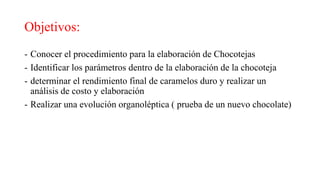 Objetivos:
- Conocer el procedimiento para la elaboración de Chocotejas
- Identificar los parámetros dentro de la elaboración de la chocoteja
- determinar el rendimiento final de caramelos duro y realizar un
análisis de costo y elaboración
- Realizar una evolución organoléptica ( prueba de un nuevo chocolate)
 