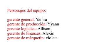Personajes del equipo:
gerente general: Yanira
gerente de producción: Yyann
gerente logística: Allison
gerente de finanzas: Alexis
gerente de márquetin: violeta
 