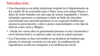 Introducción:
• Una chocoteja es un dulce tradicional original en el departamento de
Ica a partir de las conocidas tejas ( frutas secas con manjar blanco o
dulce de leche bañadas con una capa de azúcar impalpable y limón) ,
intrépidas reposteras se animaron a darle un baño de chocolate
convirtiendo una ancestral producto en un exquisito bombón que
alcanza la presentación y sabor a países especialidades a este tipo de
delicias como suiza y Bélgica
• - Desde ase varios años la gastronomía peruana es muy reconocida a
nivel internacional y se aprecia cada vez mas la cultura peruana .
• Los Chocotejas se han convertido en un producto de bandera que
plasma el mestizaje existente en este país ,la combinación de
ingredientes resulta ser semejante a la combinación racial .
 