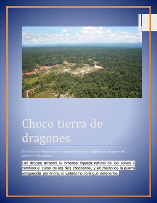 Choco tierra de 
dragones 
El choco es el departamento que sufre de mas negligencia por parte del 
gobierno colombiano 
Las dragas arrasan la inmensa riqueza natural de las selvas y 
cambian el curso de los ríos chocoanos, y en medio de la guerra 
enriquecida por el oro, el Estado no consigue detenerlas. 
 