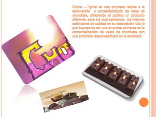 Choco – Kymel es una empresa dedica a la elaboración  y comercialización de velas de chocolate, ofreciendo al publico un producto diferente, para los cual aplicamos  los mejores estándares de calidad en su elaboración con lo que buscamos ser una empresa pioneras en la comercialización de velas de chocolate con una profunda responsabilidad en la sociedad.
