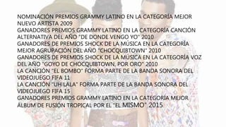 NOMINACIÓN PREMIOS GRAMMY LATINO EN LA CATEGORÍA MEJOR
NUEVO ARTISTA 2009
GANADORES PREMIOS GRAMMY LATINO EN LA CATEGORÍA CANCIÓN
ALTERNATIVA DEL AÑO "DE DONDE VENGO YO" 2010
GANADORES DE PREMIOS SHOCK DE LA MÚSICA EN LA CATEGORÍA
MEJOR AGRUPACIÓN DEL AÑO "CHOCQUIBTOWN" 2010
GANADORES DE PREMIOS SHOCK DE LA MÚSICA EN LA CATEGORÍA VOZ
DEL AÑO "GOYO DE CHOCQUIBTOWN, POR ORO" 2010
LA CANCIÓN "EL BOMBO" FORMA PARTE DE LA BANDA SONORA DEL
VIDEOJUEGO FIFA 11
LA CANCIÓN "UH LALA" FORMA PARTE DE LA BANDA SONORA DEL
VIDEOJUEGO FIFA 15
GANADORES PREMIOS GRAMMY LATINO EN LA CATEGORÍA MEJOR
ÁLBUM DE FUSIÓN TROPICAL POR EL "EL MISMO" 2015
 